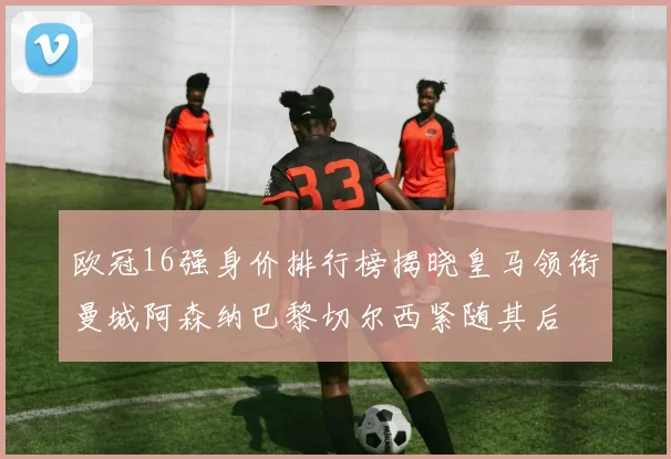 欧冠16强身价排行榜揭晓皇马领衔曼城阿森纳巴黎切尔西紧随其后