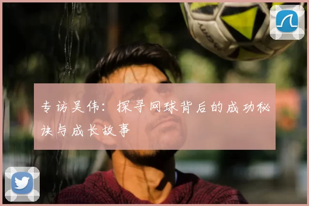 专访吴伟：探寻网球背后的成功秘诀与成长故事