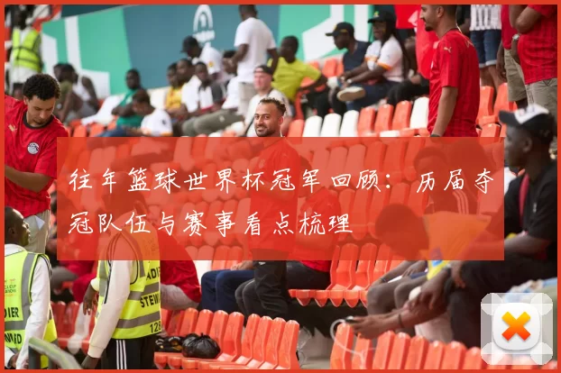 往年篮球世界杯冠军回顾：历届夺冠队伍与赛事看点梳理