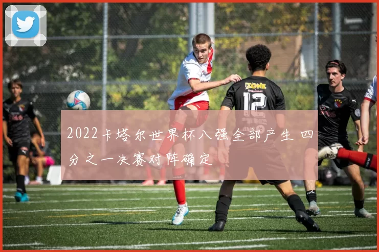 2022卡塔尔世界杯八强全部产生 四分之一决赛对阵确定