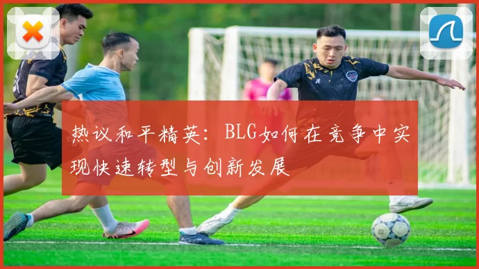 热议和平精英：BLG如何在竞争中实现快速转型与创新发展