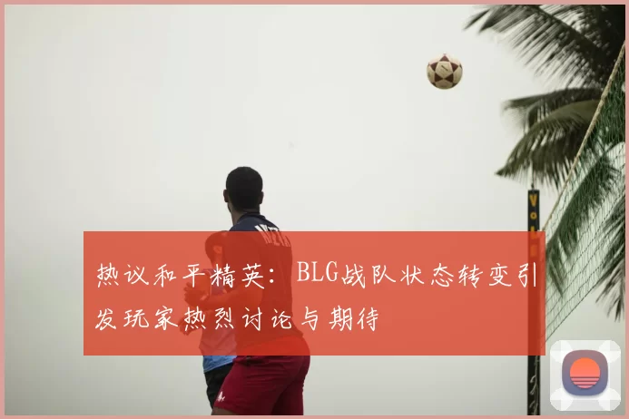 热议和平精英：BLG战队状态转变引发玩家热烈讨论与期待