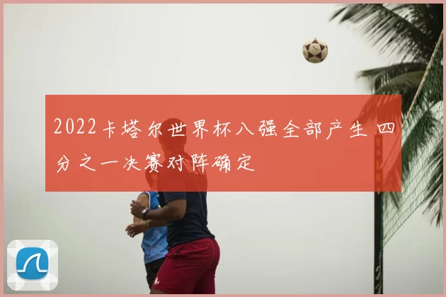 2022卡塔尔世界杯八强全部产生 四分之一决赛对阵确定