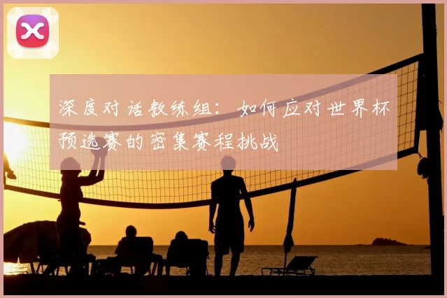 深度对话教练组:如何应对世界杯预选赛的密集赛程挑战