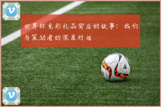 世界杯竞彩礼品背后的故事:我们与策划者的深度对话