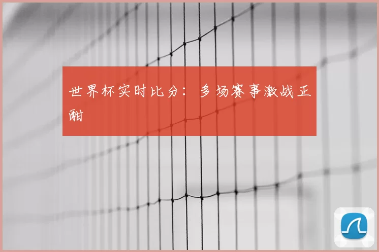 世界杯实时比分：多场赛事激战正酣