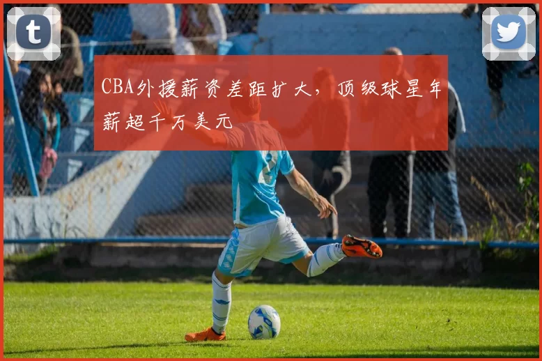 CBA外援薪资差距扩大，顶级球星年薪超千万美元
