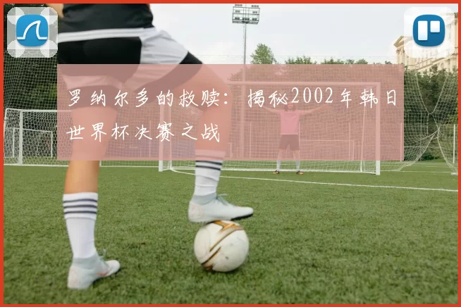 罗纳尔多的救赎：揭秘2002年韩日世界杯决赛之战
