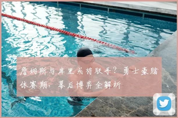 詹姆斯与库里或将联手？勇士豪赌休赛期，幕后博弈全解析