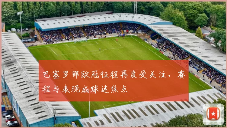 巴塞罗那欧冠征程再度受关注，赛程与表现成球迷焦点