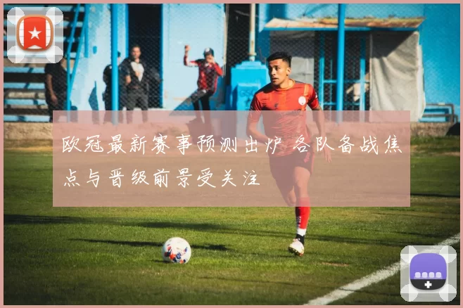欧冠最新赛事预测出炉 各队备战焦点与晋级前景受关注