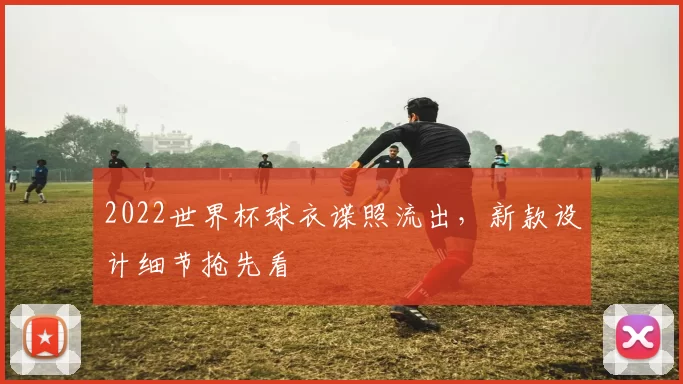2022世界杯球衣谍照流出，新款设计细节抢先看