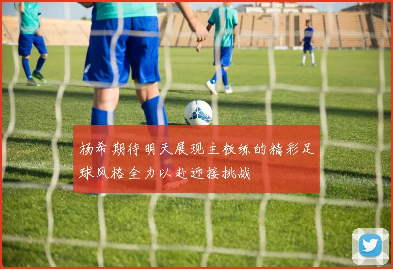 杨希期待明天展现主教练的精彩足球风格全力以赴迎接挑战