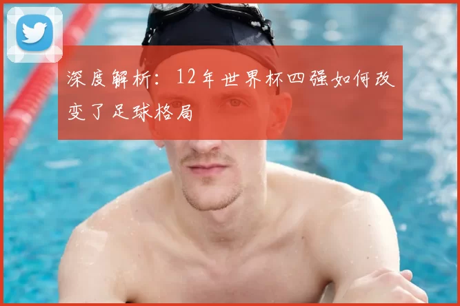 深度解析：12年世界杯四强如何改变了足球格局