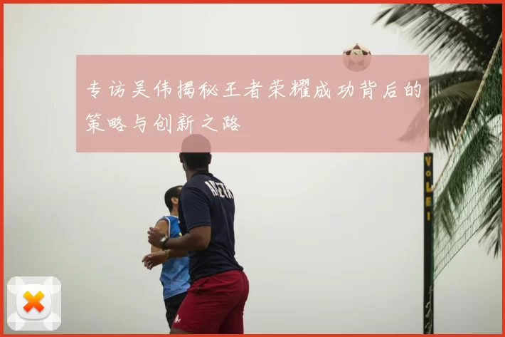 专访吴伟揭秘王者荣耀成功背后的策略与创新之路