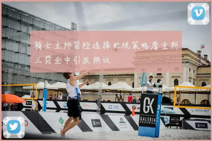 骑士主帅冒险选择犯规策略詹金斯三罚全中引发热议