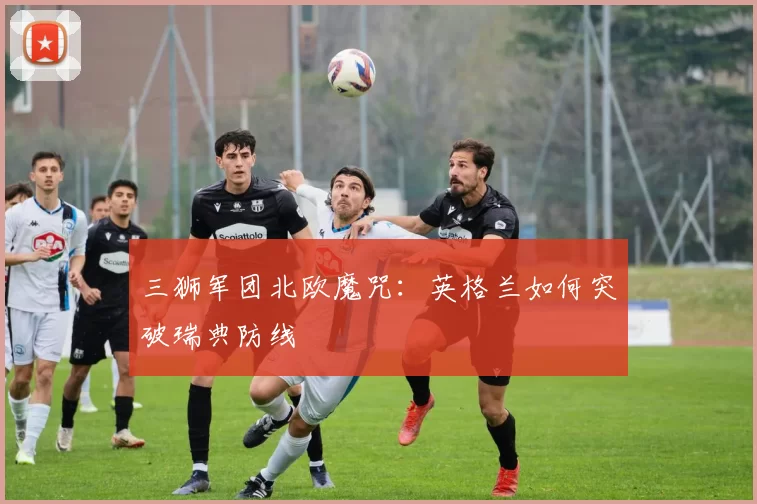 三狮军团北欧魔咒：英格兰如何突破瑞典防线