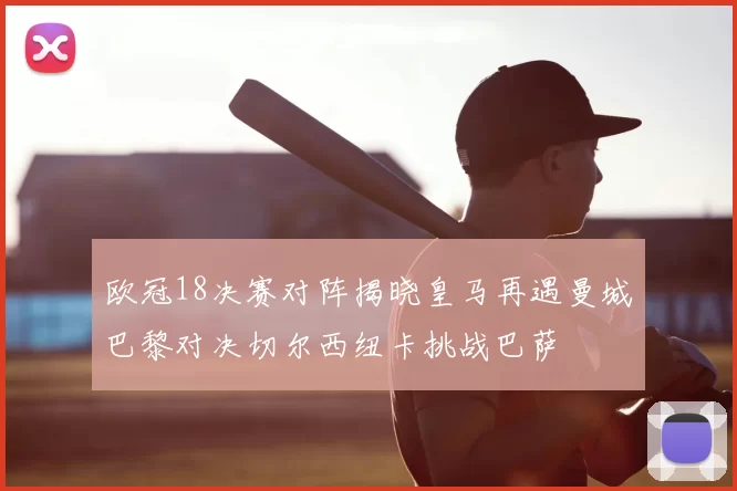 欧冠18决赛对阵揭晓皇马再遇曼城巴黎对决切尔西纽卡挑战巴萨