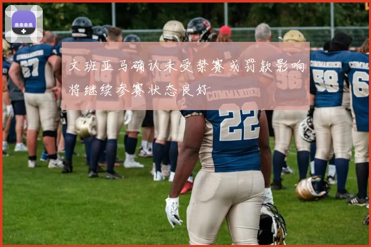 文班亚马确认未受禁赛或罚款影响将继续参赛状态良好