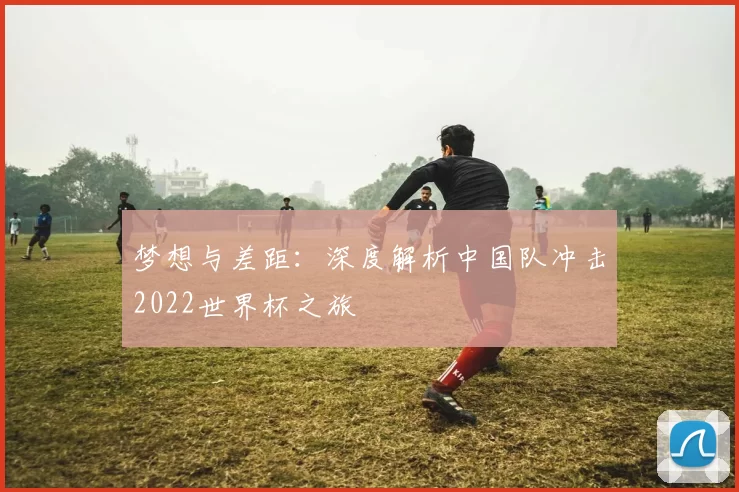 梦想与差距:深度解析中国队冲击2022世界杯之旅
