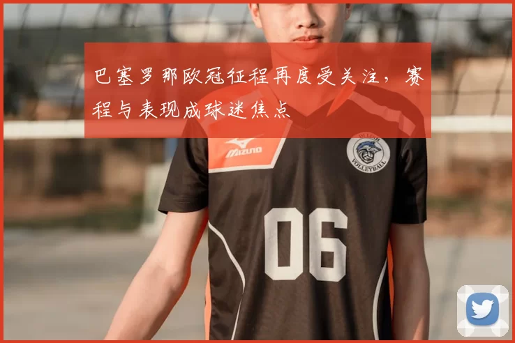 巴塞罗那欧冠征程再度受关注，赛程与表现成球迷焦点