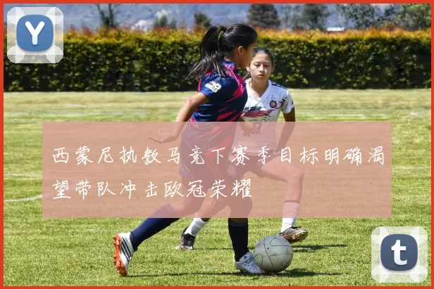 西蒙尼执教马竞下赛季目标明确渴望带队冲击欧冠荣耀