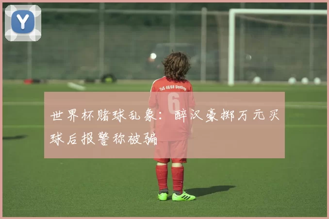 世界杯赌球乱象：醉汉豪掷万元买球后报警称被骗