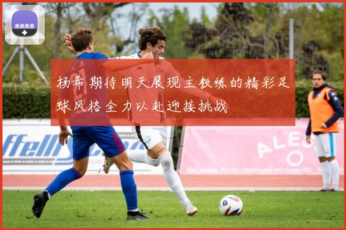 杨希期待明天展现主教练的精彩足球风格全力以赴迎接挑战