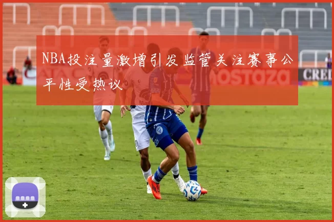 NBA投注量激增引发监管关注赛事公平性受热议