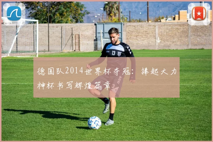 德国队2014世界杯夺冠：捧起大力神杯书写辉煌篇章