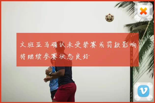 文班亚马确认未受禁赛或罚款影响将继续参赛状态良好