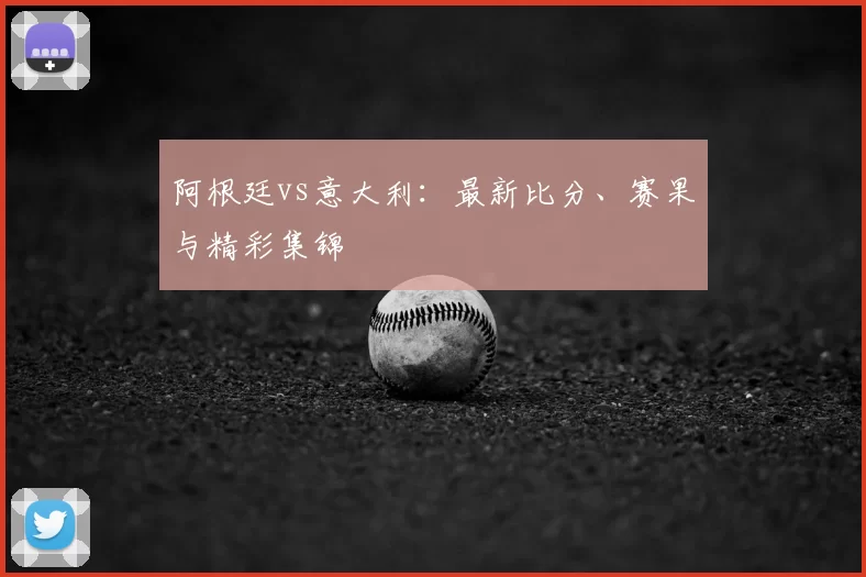 阿根廷vs意大利：最新比分、赛果与精彩集锦