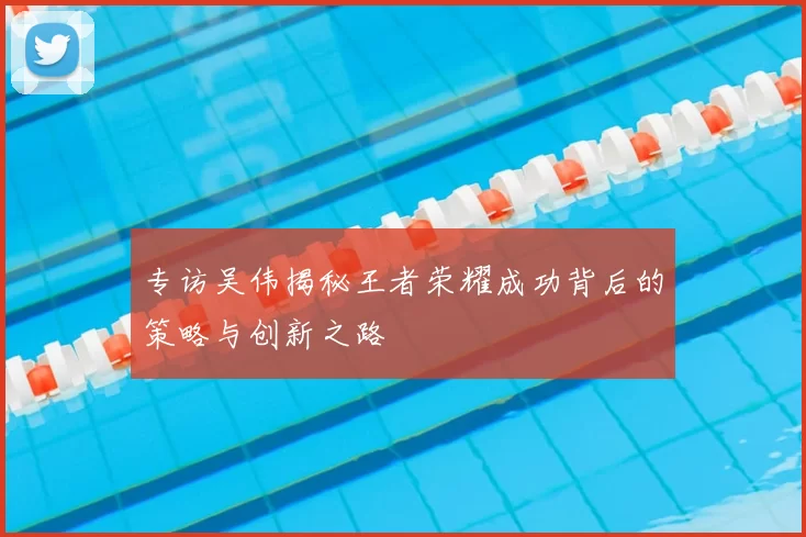 专访吴伟揭秘王者荣耀成功背后的策略与创新之路