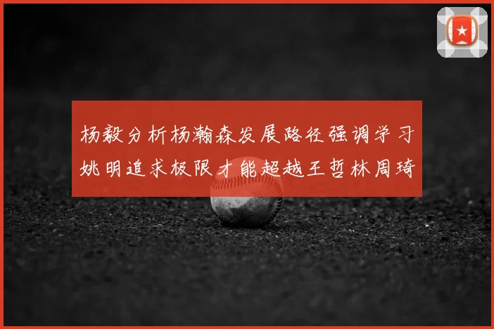 杨毅分析杨瀚森发展路径强调学习姚明追求极限才能超越王哲林周琦状态
