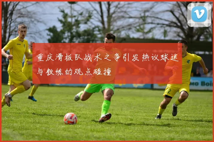重庆滑板队战术之争引发热议球迷与教练的观点碰撞