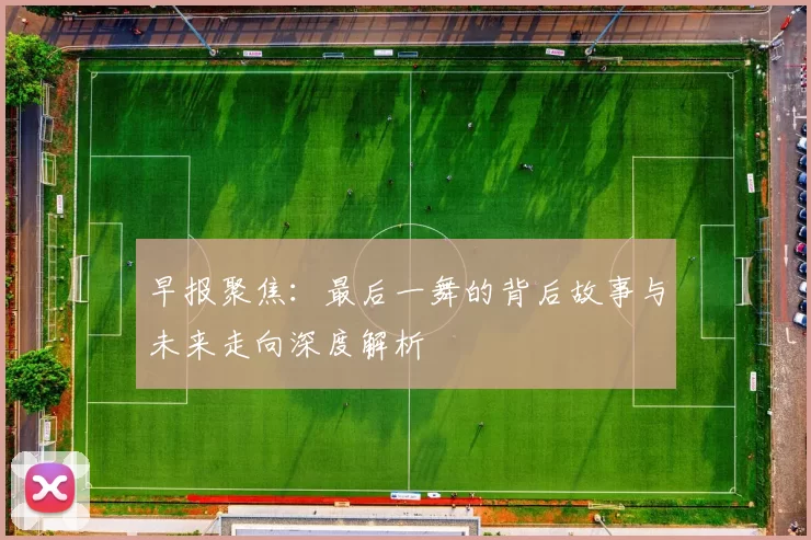 早报聚焦：最后一舞的背后故事与未来走向深度解析
