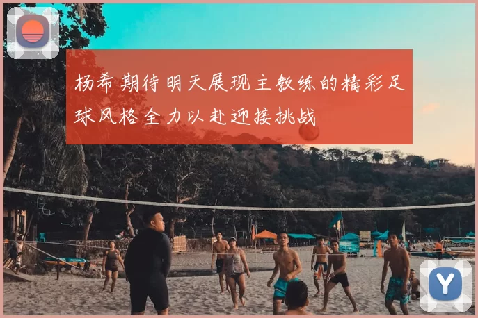 杨希期待明天展现主教练的精彩足球风格全力以赴迎接挑战