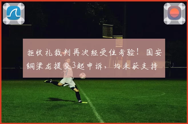 拒收礼裁判再次经受住考验!国安铜梁龙提交3起申诉,均未获支持