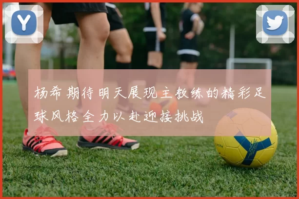 杨希期待明天展现主教练的精彩足球风格全力以赴迎接挑战