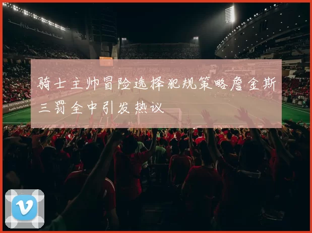 骑士主帅冒险选择犯规策略詹金斯三罚全中引发热议