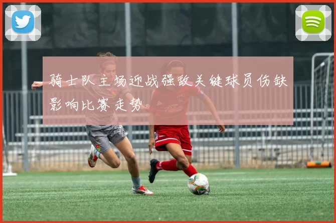 骑士队主场迎战强敌关键球员伤缺影响比赛走势