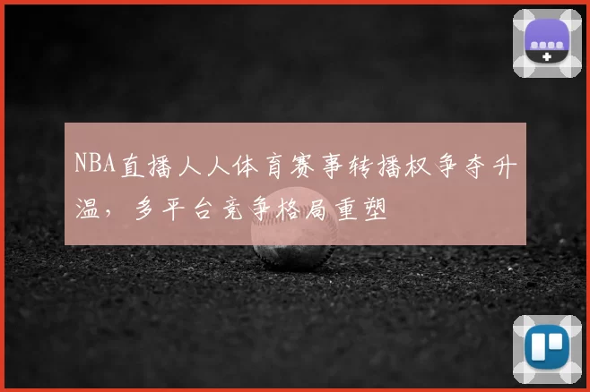 NBA直播人人体育赛事转播权争夺升温，多平台竞争格局重塑