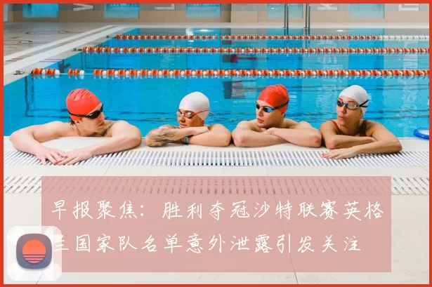 早报聚焦：胜利夺冠沙特联赛英格兰国家队名单意外泄露引发关注