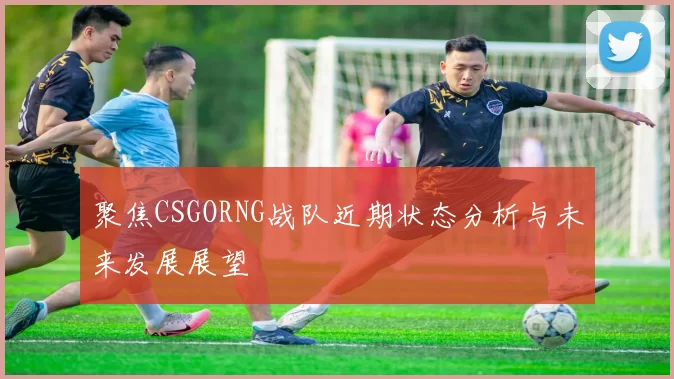 聚焦CSGORNG战队近期状态分析与未来发展展望