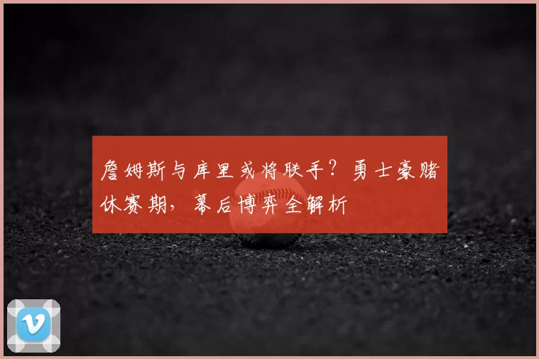 詹姆斯与库里或将联手?勇士豪赌休赛期,幕后博弈全解析